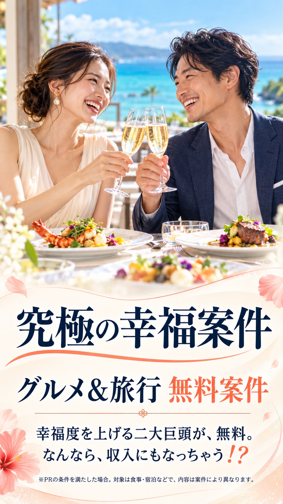 究極の幸福案件 グルメ＆旅行 無料案件 幸福度を上げる二大巨頭が、無料。 なんなら、収入にもなっちゃう！？ ※PRの条件を満たした場合。対象は食事・宿泊などで、内容は案件により異なります。