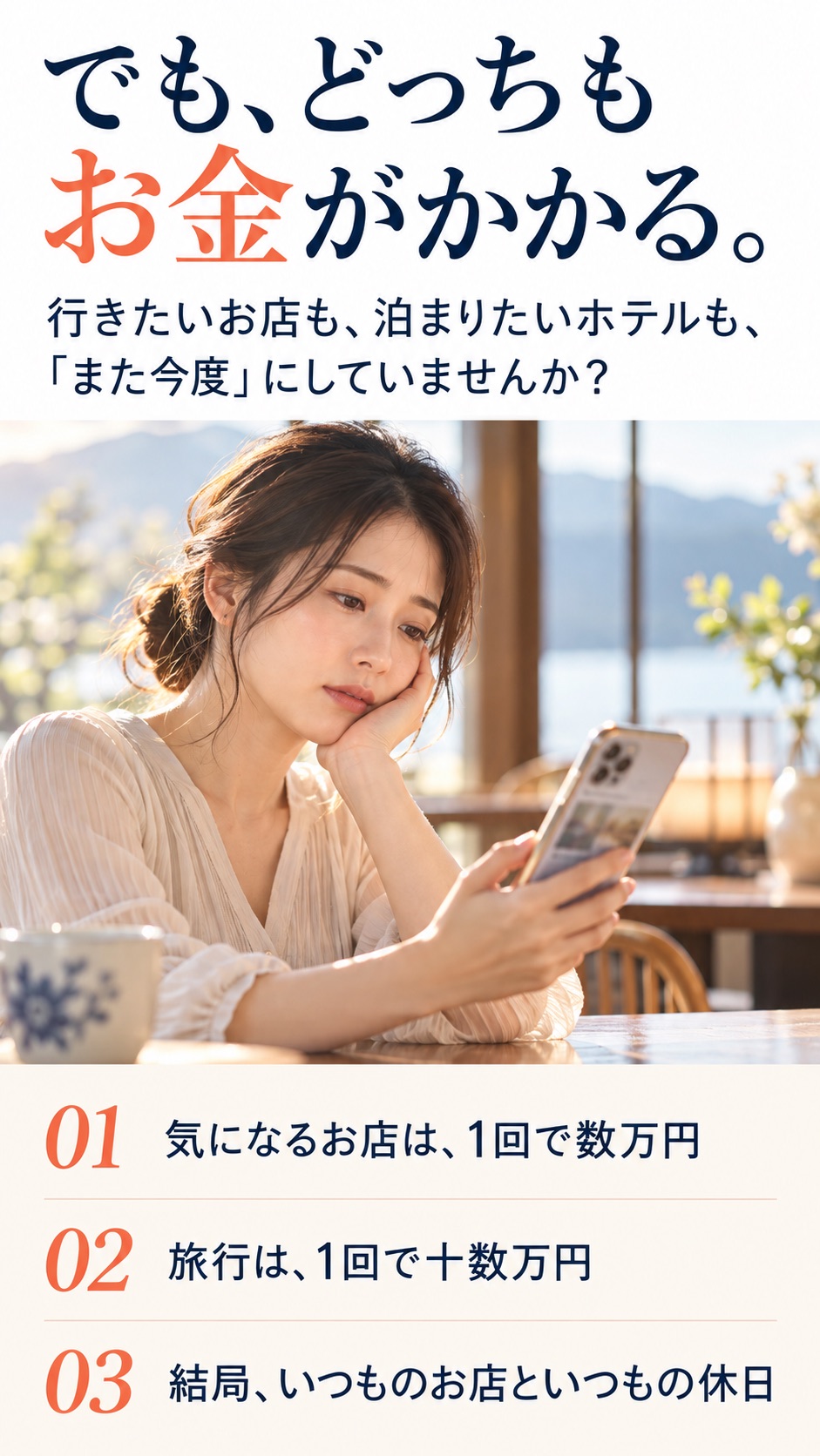 でも、どっちもお金がかかる。 行きたいお店も、泊まりたいホテルも、 「また今度」にしていませんか？ 01 気になるお店は、1回で数万円 02 旅行は、1回で十数万円 03 結局、いつものお店といつもの休日