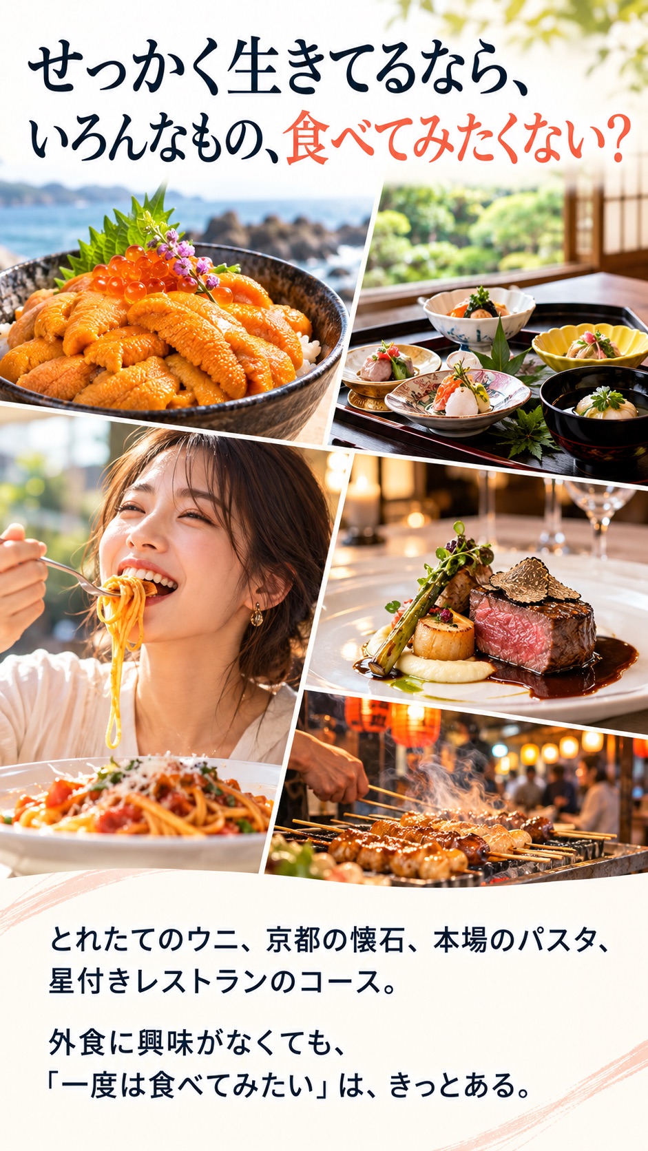 せっかく生きてるなら、 いろんなもの、食べてみたくない？ とれたてのウニ、京都の懐石、本場のパスタ、 星付きレストランのコース。 外食に興味がなくても、 「一度は食べてみたい」は、きっとある。